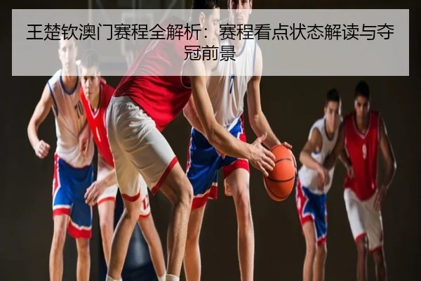 王楚钦澳门赛程全解析：赛程看点状态解读与夺冠前景