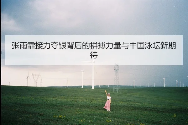 张雨霏接力夺银背后的拼搏力量与中国泳坛新期待