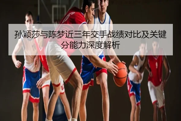 孙颖莎与陈梦近三年交手战绩对比及关键分能力深度解析