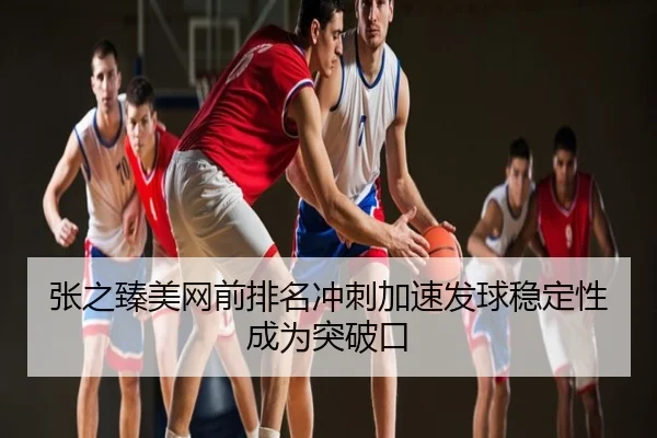 张之臻美网前排名冲刺加速发球稳定性成为突破口