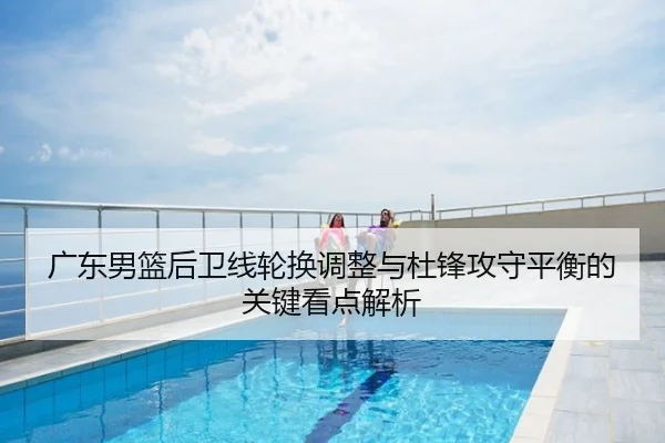 广东男篮后卫线轮换调整与杜锋攻守平衡的关键看点解析