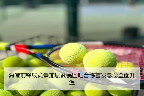 海港前锋线竞争加剧武磊回归合练首发悬念全面升温