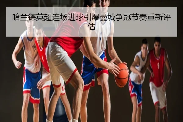 哈兰德英超连场进球引爆曼城争冠节奏重新评估