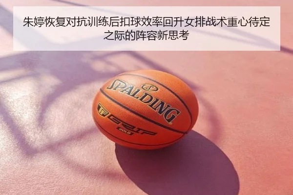 朱婷恢复对抗训练后扣球效率回升女排战术重心待定之际的阵容新思考